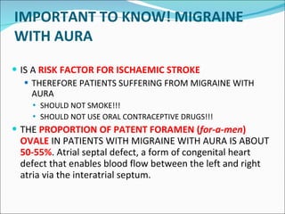 IMPORTANT TO KNOW! MIGRAINE WITH AURA IS A  RISK FACTOR FOR ISCHAEMIC STROKE THEREFORE PATIENTS SUFFERING FROM MIGRAINE WITH AURA SHOULD NOT SMOKE!!! SHOULD NOT USE ORAL CONTRACEPTIVE DRUGS!!! THE  PROPO R TION OF PATENT FORAMEN  ( for-a-men )  OVALE  IN PATIENTS WITH MIGRAINE WITH AURA IS ABOUT  50-55% .  A trial septal defect, a form of congenital heart defect that enables blood flow between the left and right atria via the interatrial septum.  
