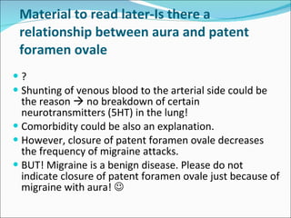 Material to read later- Is there a relationship between aura and patent foramen ovale ? Shunting of venous blood to the arterial side could be the reason    no breakdown of certain neurotransmitters (5HT) in the lung! Comorbidity could be also an explanation. However, closure of patent foramen ovale decreases the frequency of migraine attacks. BUT! Migraine is a benign disease. Please do not indicate closure of patent foramen ovale just because of migraine with aura!    