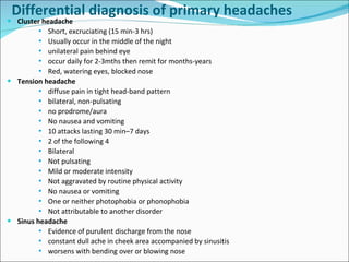 Cluster headache Short, excruciating (15 min-3 hrs) Usually occur in the middle of the night unilateral pain behind eye occur daily for 2-3mths then remit for months-years Red, watering eyes, blocked nose Tension headache diffuse pain in tight head-band pattern bilateral, non-pulsating no prodrome/aura No nausea and vomiting 10 attacks lasting 30 min–7 days 2 of the following 4 Bilateral Not pulsating Mild or moderate intensity Not aggravated by routine physical activity No nausea or vomiting One or neither photophobia or phonophobia Not attributable to another disorder Sinus headache Evidence of purulent discharge from the nose constant dull ache in cheek area accompanied by sinusitis worsens with bending over or blowing nose Differential diagnosis of primary headaches 