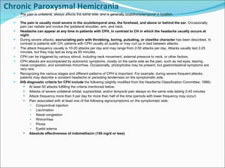 Chronic Paroxysmal Hemicrania The pain is unilateral, always affects the same side, and is generally oculofrontotemporal in location.  The pain is usually most severe in the oculotemporal area, the forehead, and above or behind the ear.  Occasionally, pain can radiate and involve the ipsilateral shoulder, arm, and neck. Headache can appear at any time in patients with CPH, in contrast to CH in which the headache usually occurs at night. During severe attacks,  excruciating pain with throbbing, boring, pulsating, or clawlike character  has been described. In contrast to patients with CH, patients with CPH usually sit quietly or may curl up in bed between attacks. The attack frequency usually is 10-20 attacks per day and may range from 2-50 attacks per day. Attacks usually last 2-25 minutes, but they may last as long as 60 minutes.  CPH can be triggered by various stimuli, including neck movement, external pressure to neck, or other factors. CPH attacks are accompanied by autonomic symptoms, mostly on the same side as the pain, such as red eyes, tearing, nasal congestion, and sometimes rhinorrhea. Occasionally, photophobia may be present, but gastrointestinal symptoms are very rare. Recognizing the various stages and different patterns of CPH is important. For example, during severe frequent attacks, patients may describe a constant headache or persisting tenderness on the symptomatic side. IHS diagnostic criteria for CPH include  the following (slightly modified from the Headache Classification Committee, 1988): At least 50 attacks fulfilling the criteria mentioned below:  Attacks of severe unilateral orbital, supraorbital, and/or temporal pain always on the same side lasting 2-45 minutes Attack frequency more than 5 per day for more than half of the time (periods with lower frequency may occur) Pain associated with at least one of the following signs/symptoms on the symptomatic side: Conjunctival injection Lacrimation Nasal congestion Rhinorrhea Ptosis Eyelid edema Absolute effectiveness of indomethacin (150 mg/d or less) 