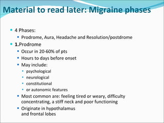 Material to read later: Migraine phases 4 Phases: Prodrome, Aura, Headache and Resolution/postdrome 1. Prodrome Occur in 20-60% of pts Hours to days before onset May include: psychological neurological  constitutional or autonomic features Most common are: feeling tired or weary, difficulty concentrating, a stiff neck and poor functioning Originate in hypothalamus  and frontal lobes 