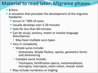 2. Aura A sensation that precedes the development of the migraine headache occurs in ~30% of cases Usually develops over 5-20 minutes lasts for less than 60 minutes Can be visual, sensory, motor or involve language disturbances May have multiple aura types Vary in complexity Simple auras include: Scotomata, Simple flashes, specks, geometric forms and shimmering Complex auras include: Teichopsia, fortification specra, metamorphosia, micropsia, macropsia, zoom vision, mosaic vision May include numbness or tingling Material to read later: Migraine phases 