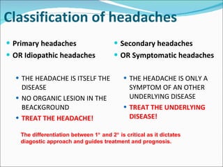 Classification of headaches Primary headaches OR Idiopathic headaches THE HEADACHE IS ITSELF THE DISEASE NO ORGANIC LESION IN THE BEACKGROUND TREAT THE HEADACHE! Secondary headaches OR Symptomatic headaches THE HEADACHE IS ONLY A SYMPTOM OF AN OTHER UNDERLYING DISEASE TREAT THE UNDERLYING DISEASE! The differentiation between 1   and 2   is critical as it dictates diagostic approach and guides treatment and prognosis.  