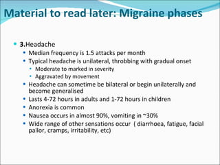3. Headache Median frequency is 1.5 attacks per month Typical headache is unilateral, throbbing with gradual onset Moderate to marked in severity Aggravated by movement Headache can sometime be bilateral or begin unilaterally and become generalised Lasts 4-72 hours in adults and 1-72 hours in children Anorexia is common Nausea occurs in almost 90%, vomiting in ~30% Wide range of other sensations occur  ( diarrhoea, fatigue, facial pallor, cramps, irritability, etc) Material to read later: Migraine phases 