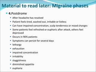 4. Postdrome After headache has resolved Patient feels tired, washed out, irritable or listless Can have impaired concentration, scalp tenderness or mood changes Some patients feel refreshed or euphoric after attack, others feel depressed Occurs in 90% patients Symptoms can persist for several days lethargy exhaustion impaired concentration irritability sluggishness diminished appetite euphoria Material to read later: Migraine phases 