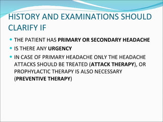 HISTORY AND EXAMINATIONS SHOULD CLARIFY IF  THE PATIENT HAS  PRIMARY OR SECONDARY HEADACHE  IS THERE ANY  URGENCY IN CASE OF PRIMARY HEADACHE ONLY THE HEADACHE ATTACKS SHOULD BE TREATED ( ATTACK THERAPY ), OR PROPHYLACTIC THERAPY IS ALSO NECESSARY ( PREVENTIVE THERAPY ) 