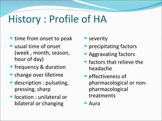 History : Profile of HA time from onset to peak usual time of onset (week , month, season, hour of day) frequency & duration change over lifetime description : pulsating, pressing, sharp location : unilateral or bilateral or changing severity  precipitating factors  Aggravating factors factors that relieve the headache effectiveness of pharmacological or non-pharmacological treatments  Aura 