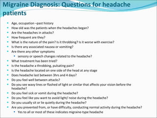 Migraine Diagnosis: Questions for headache patients Age, occupation –past history How old was the patients when the headaches began?  Are the headaches in attacks? How frequent are they? What is the nature of the pain? Is it throbbing? Is it worse with exercise? Is there any associated nausea or vomiting? Are there any other symptoms  sensory or speech changes related to the headache? What treatment has been tried? Is the headache a throbbing, pulsating pain? Is the headache located on one side of the head at any stage Does headache last between 3hrs and 4 days? Do you feel well between attacks? Do you see wavy lines or flashed of light or similar that affects your vision before the headache? Do you feel sick or vomit during the headache? Do you feel like you want to avoid light/ noise during the headache? Do you usually sit or lie quietly during the headache? Are you prevented from, or have difficulty, conducting normal activity during the headache? Yes to all or most of these indicates migraine-type headache  