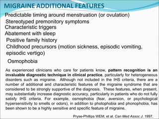 Abatement with sleep Stereotyped premonitory symptoms Characteristic triggers Positive family history Childhood precursors (motion sickness, episodic vomiting, episodic vertigo) Osmophobia  As experienced clinicians who care for patients know,  pattern recognition is an invaluable diagnostic technique in clinical practice , particularly for heterogeneous disorders such as migraine.  Although not included in the IHS criteria, there are a number of additional and characteristic features of the migraine syndrome that are considered to be strongly supportive of the diagnosis.  These features, when present, may substantially increase diagnostic accuracy, particularly in patients who do not fully satisfy IHS criteria. For example, osmophobia (fear, aversion, or psychological hypersensitivity to smells or odors), in addition to photophobia and phonophobia, has been shown to be a highly sensitive and specific feature of migraine. Predictable timing around menstruation (or ovulation) Pryse-Phillips WEM, et al.  Can Med Assoc J . 1997. 