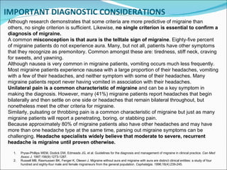 IMPORTANT DIAGNOSTIC CONSIDERATIONS Although research demonstrates that some criteria are more predictive of migraine than others, no single criterion is sufficient. Likewise,  no single criterion is essential to confirm a diagnosis of migraine. A common  misconception is that aura is the telltale sign of migraine . Eighty-five percent of migraine patients do not experience aura. Many, but not all, patients have other symptoms that they recognize as premonitory. Common amongst these are: tiredness, stiff neck, craving for sweets, and yawning. Although nausea is very common in migraine patients, vomiting occurs much less frequently. Most migraine patients experience nausea with a large proportion of their headaches, vomiting with a few of their headaches, and neither symptom with some of their headaches. Many migraine patients report never having vomited in association with their headaches. Unilateral pain is a common characteristic of migraine  and can be a key symptom in making the diagnosis. However, many (41%) migraine patients report headaches that begin bilaterally and then settle on one side or headaches that remain bilateral throughout, but nonetheless meet the other criteria for migraine. Similarly, pulsating or throbbing pain is a common characteristic of migraine but just as many migraine patients will report a penetrating, boring, or stabbing pain. Because approximately 80% of migraine patients also have other headaches and may have more than one headache type at the same time, parsing out migraine symptoms can be challenging.  Headache specialists widely believe that moderate to severe, recurrent headache is migraine until proven otherwise. Pryse-Phillips WEM, Dodick DW, Edmeads JG, et al. Guidelines for the diagnosis and management of migraine in clinical practice.  Can Med Assoc J . 1997;156(9):1273-1287. Russell MB, Rasmussen BK, Fenger K, Olesen J. Migraine without aura and migraine with aura are distinct clinical entities: a study of four hundred and eighty-four male and female migraineurs from the general population.  Cephalalgia . 1996;16(4):239-245.   