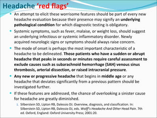 Headache  ‘red flags’ An attempt to elicit these worrisome features should be part of every new headache evaluation because their presence may signify an  underlying pathological condition  for which diagnostic testing is obligatory. Systemic symptoms, such as fever, malaise, or weight loss, should suggest an underlying infectious or systemic inflammatory disorder. Newly acquired neurologic signs or symptoms should always raise concern. The mode of onset is perhaps the most important characteristic of a headache to be delineated.  Those patients who have a sudden or abrupt headache that peaks in seconds or minutes require careful assessment to exclude causes such as subarachnoid hemorrhage (SAH) venous sinus thrombosis, arterial dissection, or raised intracranial pressure . Any new or progressive headache  that begins in  middle age  or any headache that deviates significantly from a previous pattern should be investigated further. If these features are addressed, the chance of overlooking a sinister cause for headache are greatly diminished. Silberstein SD, Lipton RB, Dalessio DJ. Overview, diagnosis, and classification. In: Silberstein SD, Lipton RB, Dalessio DJ, eds.  Wolff’s Headache And Other Head Pain . 7th ed. Oxford, England: Oxford University Press; 2001:20.   