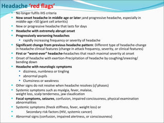 No longer fulfils IHS criteria New onset headache in middle age or later ; and progressive headache, especially in middle-age >50 (giant cell arteritis) New or progressive headache that lasts for days Headache with extremely abrupt onset Progressively worsening headaches rapidly increasing frequency or severity of headache Significant change from previous headache pattern :  Different type of headache-change in headache clinical features  (change in attack frequency, severity, or clinical features) First or “worst-ever” headache- headaches that reach maximal severity at onset Onset of headache with exertion- Precipitation of headache by coughing/sneezing/ bending down Headache with neurologic symptoms dizziness, numbness or tingling abnormal pupils  Clumsiness or weakness Other signs do not resolve when headache resolves ( cf  phases) Systemic symptoms such as myalgia, fever, malaise,  weight loss, scalp tenderness, jaw claudication Focal symptoms, seizures , confusion, impaired conciousness, physical examination abnormalities Systemic symptoms (f neck stiffness, f ever, weight loss) or  Secondary risk factors (HIV, systemic cancer) Abnormal signs (confusion, impaired alertness, or consciousness) Headache  ‘red flags’ 