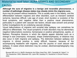 Material to read later: AURA MIMICS AND SECONDARY CAUSES Bousser MG et al. In:  Wolff’s Headache And Other Head Pain . 2001; Campbell JK, Sakai F. In:  The Headaches . 2000; Silberstein SD, Lipton RB, Goadsby PJ.  Headache in Clinical Practice . 2002. Although the aura of migraine is a benign and reversible phenomenon, a number of pathologic disease states may closely mimic the migraine aura.  Aura may be present without headache. This is usually seen in the elderly, and the differentiation between migraine and other disorders, such as transient cerebral ischemia, becomes difficult. Late age of onset, short duration or evolution of the focal symptoms, and negative rather than a positive visual phenomenon, particularly in a patient with vascular risk factors, should raise concern and prompt further investigations for an underlying vascular etiology. Visual hallucinations of migraine and occipital lobe epilepsy can sometimes be difficult to differentiate. The visual symptoms of both disorders may be elementary negative hallucinations (scotoma, hemianopia) or positive (phosphenes, sparks, or flashes). Perceptive illusions in which the objects appear distorted such as a change in size (macropsia, micropsia), shape (metamorphopsia), or distance may also occur in both migraine and epilepsy. The distinction between epilepsy and migraine in clinical practice is rarely difficult, however, because of the accompanying headache with migraine, and the psychic or overt seizure with epilepsy. In cases where distinction may be unclear, electroencephalography may be helpful.  