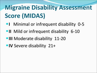 Migraine Disability Assessment Score (MIDAS) I   Minimal or infrequent disability  0-5 II  Mild or infrequent disability  6-10 III  Moderate disability  11-20 IV  Severe disability  21+ 
