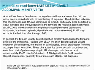 Fisher CM.  Can J Neurol Sci . 1980; Silberstein SD, Saper JR, Freitag FG. In:  Wolff’s Headache And Other Head Pain . 2001. Aura without headache often occurs in patients with aura at some time but can occur even in individuals with no prior history of migraine.  The distinction between this phenomenon and TIA can sometimes be difficult, particularly since both tend to occur in middle age or beyond; hence, the term late-life migraine accompaniments (LLMA). Also known as transient migrainous accompaniments (scintillating scotomata, numbness, aphasia, dysarthria, and motor weakness), LLMA may occur for the first time after the age of 45. In general, the two can usually be distinguished clinically based upon the temporal profile of the symptoms.  Patients with LLMA will often describe a build-up and migration of scintillations, the “march” of paresthesias, and a  progression from one accompaniment to another. These characteristics do not occur in thrombosis and embolism. Half of patients reporting LLMA also report mild headache of approximately 15 – 25 minutes’ duration.  A TIA typically lasts 8 – 14 minutes. Repeat occurrences, generally two or more such attacks, aid diagnosis.  