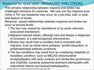Bousser MG et al. In:  Wolff’s Headache And Other Head Pain . 2001 .   The complex relationship between migraine and stroke has challenged clinicians for centuries.  Not only can the migraine aura mimic a TIA, but headache may occur as a pre-ictal, ictal, or post-ictal feature of stroke. Moreover, casual relationships between migraine and stroke can occur at several levels: The two may coexist by coincidence or by some unknown associated mechanism. Migraine-induced stroke, although rare and always a diagnosis of exclusion, is a well-recognized phenomenon.  Stroke may result from a condition that is comorbid with migraine, such as mitral valve prolapse, carotid dissection, or antiphospholipid antibody syndrome.  The two conditions may result from an underlying metabolic or hereditary condition, such as MELAS (mitochondrial encephalopathy with lactic acidosis and stroke-like syndromes) and CADASIL (cerebral autosomal dominant arteriopathy with subcortical infarcts and leukoencephalopathy). 