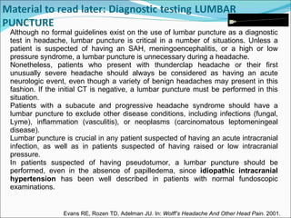 Although no formal guidelines exist on the use of lumbar puncture as a diagnostic test in headache, lumbar puncture is critical in a number of situations. Unless a patient is suspected of having an SAH, meningoencephalitis, or a high or low pressure syndrome, a lumbar puncture is unnecessary during a headache. Nonetheless, patients who present with thunderclap headache or their first unusually severe headache should always be considered as having an acute neurologic event, even though a variety of benign headaches may present in this fashion. If the initial CT is negative, a lumbar puncture must be performed in this situation.  Patients with a subacute and progressive headache syndrome should have a lumbar puncture to exclude other disease conditions, including infections (fungal, Lyme), inflammation (vasculitis), or neoplasms (carcinomatous leptomeningeal disease).   Lumbar puncture is crucial in any patient suspected of having an acute intracranial infection, as well as in patients suspected of having raised or low intracranial pressure.  In patients suspected of having pseudotumor, a lumbar puncture should be performed, even in the absence of papilledema, since  idiopathic intracranial hypertension  has been well described in patients with normal fundoscopic examinations. Evans RE, Rozen TD, Adelman JU. In:  Wolff’s Headache And Other Head Pain . 2001.   