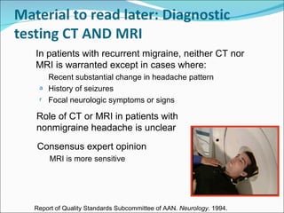 Consensus expert opinion MRI is more sensitive Role of CT or MRI in patients with nonmigraine headache is unclear In patients with recurrent migraine, neither CT nor MRI is warranted except in cases where: Recent substantial change in headache pattern History of seizures Focal neurologic symptoms or signs Report of Quality Standards Subcommittee of AAN.  Neurology . 1994. 