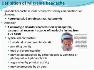 Episodic headache disorder characterised by combinations of changes: Neurological, Gastrointestinal, Autonomic Definition  A neurologic disorder characterised by idiopathic, paroxysmal, recurrent attacks of headache lasting from 2-72 hours Typical characteristics:  Unilateral  (sometimes bilateral)  pulsating quality mod or severe intensity may be accompanied by either nausea & vomiting or photophobia & phonophobia aggravated by physical activity may be preceded by an aura Definition of  Migraine  headache 