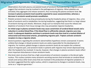 Migraine Pathogenesis: The Serotonergic Abnormalities theory Observations that both plasma and platelet levels of serotonin fluctuate during a migraine attack suggest that serotonin may be involved in the pathogenesis of migraine. When platelets are activated, they aggregate and release serotonin, thus increasing the plasma serotonin level.  An increase in plasma serotonin level would be expected to cause vasoconstriction, whereas a decrease in serotonin would promote vasodilation. Platelet serotonin levels may drop precipitously during the headache phase of migraine. Also, urine levels of serotonin and its metabolites rise during headaches, suggesting that there is a large release of serotonin during such attacks. Moreover, drugs such as reserpine that cause the release and depletion of serotonin from tissue storage sites may precipitate migraine headaches. An initial surge in plasma serotonin levels may cause constriction of cerebral blood vessels and a reduction in cerebral blood flow. If the blood flow is sufficiently reduced, migraine aura may result. A subsequent depletion and drop in serotonin levels may then lead to a marked dilation of extracranial and intracranial arteries, precipitating migraine pain. Triptans activate serotonin receptors to stop a migraine attack. Several questions regarding the serotonin abnormalities hypothesis remain unanswered. It seems unlikely that changes in blood serotonin levels are solely responsible for the development of migraine. For instance, global changes in plasma serotonin levels do not explain the unilateral nature of migraine pain, and serotonin levels in patients with migraine may remain depressed long after the headache has resolved. It may be, however, that changes in plasma serotonin levels reflect more important disturbances in brain serotonin levels. One brain stem structure that has a high concentration of serotonin receptors is the dorsal raphe nucleus. This nucleus contains many serotonin-secreting neurons that terminate on cerebral blood vessels and various other brain areas that are involved in the production of migraine symptoms. It has been suggested that the raphe nucleus, which is responsive to changes in serotonin levels, may serve as a "migraine generator." 