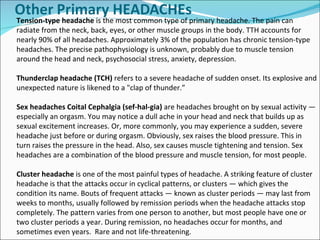 Tension-type headache  is the most common type of primary headache. The pain can radiate from the neck, back, eyes, or other muscle groups in the body. TTH accounts for nearly 90% of all headaches. Approximately 3% of the population has chronic tension-type headaches. The precise pathophysiology is unknown, probably due to muscle tension around the head and neck, psychosocial stress, anxiety, depression. Thunderclap headache (TCH)  refers to a severe headache of sudden onset. Its explosive and unexpected nature is likened to a "clap of thunder.” Sex headaches Coital Cephalgia (sef-hal-gia)  are headaches brought on by sexual activity — especially an orgasm. You may notice a dull ache in your head and neck that builds up as sexual excitement increases. Or, more commonly, you may experience a sudden, severe headache just before or during orgasm. Obviously, sex raises the blood pressure. This in turn raises the pressure in the head. Also, sex causes muscle tightening and tension. Sex headaches are a combination of the blood pressure and muscle tension, for most people.  Cluster headache  is one of the most painful types of headache. A striking feature of cluster headache is that the attacks occur in cyclical patterns, or clusters — which gives the condition its name. Bouts of frequent attacks — known as cluster periods — may last from weeks to months, usually followed by remission periods when the headache attacks stop completely. The pattern varies from one person to another, but most people have one or two cluster periods a year. During remission, no headaches occur for months, and sometimes even years.  Rare and not life-threatening.  