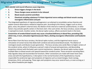 Migraine Pathogenesis: The integrated hypothesis Both vascular and neural influences cause migraines. 1. Stress triggers changes in the brain 2. These changes cause serotonin to be released 3. Blood vessels constrict and dilate 4. Chemicals including substance P irritate trigeminal nerve endings and blood vessels causing  neurogenic inflammation and pain The integrated hypothesis of migraine pathogenesis is an attempt to consolidate various theories and explain several observations related to migraine pain. According to this theory, triggers such as stress, glare, noise, the patient's internal clock, the dilation of the internal or external carotid arteries, or other factors may activate specific centers in the brain stem. One such center, the locus ceruleus, causes changes in epinephrine levels. Another center, the dorsal raphe nucleus, affects serotonin levels in the brain. Constriction of cerebral blood vessels may cause a localized deficiency in blood flow, provoking CSD, which may, in turn, stimulate trigeminovascular fibers, eliciting neurogenic inflammation and headache pain. Nerve fibers from the locus ceruleus, the dorsal raphe nucleus, and the trigeminal nerve cause a stimulation of cranial nerves that dilate both cerebral and extracranial blood vessels. The dilation of meningeal vessels contributes to pain generation.  The locus ceruleus also sends fibers to higher centers of the cerebral cortex, where it influences a person’s state of arousal and awareness, and descending projections interact with the body’s pain control mechanisms. Likewise, the dorsal raphe nucleus sends multiple fibers to blood vessels and upward toward the cerebral cortex. These serotonin-secreting fibers help regulate sleep and neuroendocrine functions. Other connections are made with lower brain stem areas and with the hypothalamus. A disruption in the normal function of the hypothalamus may be responsible for prodromal signs and symptoms of migraine such as mood changes, food cravings, drowsiness, thirst, and yawning. These signs and symptoms may occur several hours, or even as long as 1 day, before headache pain begins. 