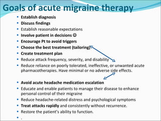 Goals of acute migraine therapy Establish diagnosis Discuss findings Establish reasonable expectations Involve patient in decisions   Encourage Pt to avoid triggers Choose the best treatment (tailoring) Create treatment plan Reduce attack frequency, severity, and disability  Reduce reliance on poorly tolerated, ineffective, or unwanted acute pharmacotherapies. Have minimal or no adverse side effects. Avoid acute headache medication escalation  Educate and enable patients to manage their disease to enhance personal control of their migraine  Reduce headache-related distress and psychological symptoms  Treat attacks rapidly  and consistently without recurrence.  Restore the patient’s ability to function.  . 