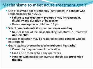 Mechanisms to meet acute treatment goals Use of migraine-specific therapy (eg triptans) in patients who respond poorly to NSAIDs  Failure to use treatment promptly may increase pain, disability and duration of headache Do not use aspirin in children <15 yrs Select  non-oral route  if severe  nausea or vomiting Nausea is one of the most disabling symptoms    treat with  Anti-emetics  Rescue medication may be required in some patients who do not respond Guard against overuse headache ( rebound headache ) Caused by frequent use of medication Limit acute therapy to 2 days per week Patients with medication overuse should use  preventive therapy 