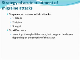 Strategy of  acute  treatment of migraine attacks Step care accross or within attacks 1: NSAID 2:triptan 3:  e rgot Stratified care do not go through all the steps, but drug can be chosen depending on the severity of the attack 