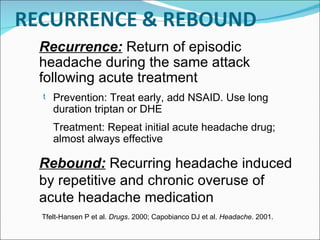 Rebound:   Recurring headache induced by repetitive and chronic overuse of acute headache medication Recurrence:   Return of episodic headache during the same attack following acute treatment Prevention: Treat early, add NSAID. Use long duration triptan or DHE Treatment: Repeat initial acute headache drug; almost always effective Tfelt-Hansen P et al.  Drugs . 2000; Capobianco DJ et al.  Headache . 2001.  