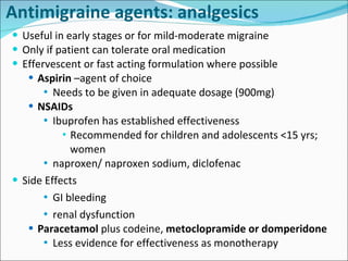 Antimigraine agents:  analgesics Useful in early stages or for mild-moderate migraine Only if patient can tolerate oral medication Effervescent or fast acting formulation where possible Aspirin  –agent of choice  Needs to be given in adequate dosage (900mg) NSAIDs Ibuprofen has established effectiveness  Recommended for children and adolescents <15 yrs;  women  naproxen/ naproxen sodium, diclofenac Side Effects GI bleeding renal dysfunction  Paracetamol  plus codeine,  metoclopramide or domperidone Less evidence for effectiveness as monotherapy 