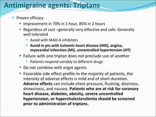 Proven efficacy Improvement in 70% in 1 hour, 85% in 2 hours Regardless of cost –generally very effective and safe. Generally well tolerated Avoid with MAO-A inhibitors Avoid in pts with ischemic heart disease (IHD), angina, myocardial infarction (MI), uncontrolled hypertension (HT) Failure with one triptan does not preclude use of another Patients respond variably to different drugs Do not combine with ergot agents Favorable side effect profile-In the majority of patients, the intensity of adverse effects is mild and of short duration.  Adverse effects  can include chest pressure, flushing, dizziness, drowsiness, and nausea.  Patients who are at risk for coronary heart disease, diabetes, obesity, severe uncontrolled hypertension, or hypercholesterolemia should be screened prior to administration of triptans. Antimigraine agents: Triptans 