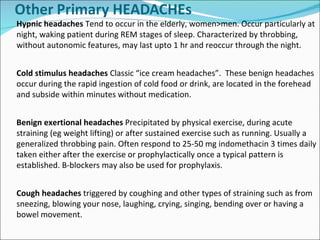 Hypnic headaches  Tend to occur in the elderly, women>men. Occur particularly at night, waking patient during REM stages of sleep. Characterized by throbbing, without autonomic features, may last upto 1 hr and reoccur through the night. Cold stimulus headaches  Classic “ice cream headaches”.  These benign headaches occur during the rapid ingestion of cold food or drink, are located in the forehead and subside within minutes without medication. Benign exertional headaches  Precipitated by physical exercise, during acute straining (eg weight lifting) or after sustained exercise such as running. Usually a generalized throbbing pain. Often respond to 25-50 mg indomethacin 3 times daily taken either after the exercise or prophylactically once a typical pattern is established. B-blockers may also be used for prophylaxis.  Cough headaches  triggered by coughing and other types of straining such as from sneezing, blowing your nose, laughing, crying, singing, bending over or having a bowel movement.  