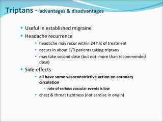 Triptans -  advantages & disadvantages Useful in established migraine Headache recurrence headache may recur within 24 hrs of treatment occurs in about 1/3 patients taking triptans may take second dose (but not  more than recommended dose) Side-effects all have some vasoconstrictive action on coronary circulation rate of serious vascular events is low chest & throat tightness (not cardiac in origin) 