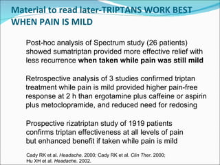 Material to read later-TRIPTANS WORK BEST WHEN PAIN IS MILD Retrospective analysis of 3 studies confirmed triptan treatment while pain is mild provided higher pain-free response at 2 h than ergotamine plus caffeine or aspirin plus metoclopramide, and reduced need for redosing Prospective rizatriptan study of 1919 patients confirms triptan effectiveness at all levels of pain but enhanced benefit if taken while pain is mild Post-hoc analysis of Spectrum study (26 patients) showed sumatriptan provided more effective relief with less recurrence  when taken while pain was still mild  Cady RK et al.  Headache . 2000; Cady RK et al.  Clin Ther . 2000;  Hu XH et al.  Headache . 2002. 