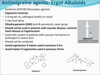 Antimigraine agents: Ergot Alkaloids Serotonin (5HT1B/1D)receptor agonists Ergotamin tartarate 2-4 mg per os, sublingual (wafer) or rectal 1 mg nasal spray Dihydrergotamin (DHE)  (oral & parenteral, nasal spray) Should not be used in patients with vascular disease, ischemic heart disease or hypertension Used with caution in patients with vascular risk factors or prolonged or severe aura Should not be combined Avoid ergotamine if triptan used in previous 6 hrs Avoid triptan if ergotamine used in previous 24 hrs Dihydrergotamin Ergotamin 