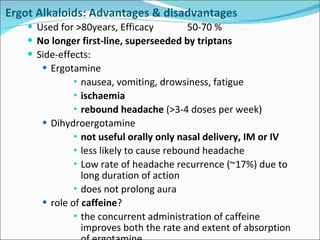 Ergot Alkaloids: Advantages & disadvantages Used for >80years, Efficacy  50-70 % No longer first-line, superseeded by triptans Side-effects:  Ergotamine nausea, vomiting, drowsiness, fatigue ischaemia rebound headache  (>3-4 doses per week) Dihydroergotamine not useful orally only nasal delivery, IM or IV less likely to cause rebound headache Low rate of headache recurrence (~17%) due to long duration of action does not prolong aura role of  caffeine ? the concurrent administration of caffeine improves both the rate and extent of absorption of ergotamine 