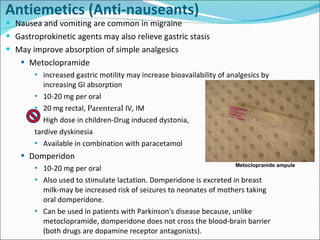 Antiemetics  (Anti-nauseants) Nausea and vomiting are common in migraine Gastroprokinetic agents may also relieve gastric stasis May improve absorption of simple analgesics Metoclopramide increased gastric motility may increase bioavailability of analgesics by increasing GI absorption 10-20 mg per oral 20 mg rectal,  Parenteral  IV, IM High dose in children-Drug induced dystonia,  tardive dyskinesia Available in combination with paracetamol Domperidon 10-20 mg per oral Also used to stimulate lactation. Domperidone is excreted in breast milk-may be increased risk of seizures to neonates of mothers taking oral domperidone. Can be used in patients with Parkinson's disease because, unlike metoclopramide, domperidone does not cross the blood-brain barrier (both drugs are dopamine receptor antagonists). Metoclopranide ampule 