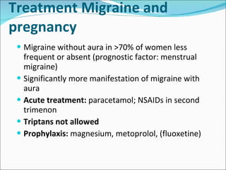 Treatment Migraine and pregnancy Migraine without aura in >70% of women less frequent or absent (prognostic factor: menstrual migraine) Significantly more manifestation of migraine with aura Acute treatment:  paracetamol; NSAIDs in second trimenon Triptans not allowed Prophylaxis:  magnesium, metoprolol, (fluoxetine) 