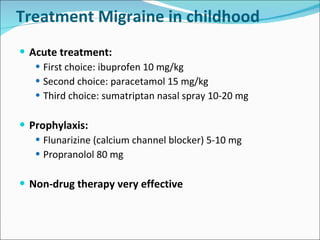 Treatment Migraine in childhood Acute treatment: First choice: ibuprofen 10 mg/kg Second choice: paracetamol 15 mg/kg Third choice: sumatriptan nasal spray 10-20 mg Prophylaxis: Flunarizine (calcium channel blocker) 5-10 mg Propranolol 80 mg Non-drug therapy very effective 
