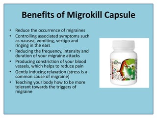 Benefits of Migrokill Capsule
• Reduce the occurrence of migraines
• Controlling associated symptoms such
as nausea, vomiting, vertigo and
ringing in the ears
• Reducing the frequency, intensity and
duration of your migraine attacks
• Producing constriction of your blood
vessels, which helps to reduce pain
• Gently inducing relaxation (stress is a
common cause of migraine)
• Teaching your body how to be more
tolerant towards the triggers of
migraine
 