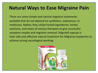 Natural Ways to Ease Migraine Pain
There are some simple and natural migraine treatments
available that do not depend on synthetics, substances, or
medicines. Rather, they utilize herbal ingredients, herbal
solutions, and mixes of various therapies to give successful
symptom respite and migraine removal. Migrokill capsule is
both safe and effective natural treatment for Migraine headaches to
achieve strong neurological working.
 