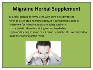 Migraine Herbal Supplement
Migrokill capsule is formulated with pure clinically tested
herbs to assist stop migraine agony. It is considered a perfect
treatment for migraine headache. It has analgesic
characteristic, therefore aiding to stop headaches.
Hyperacidity may in some cases cause headache. It is considered to
build the working of the mind.
 