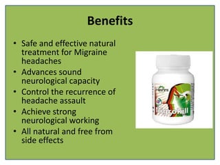 Benefits
• Safe and effective natural
treatment for Migraine
headaches
• Advances sound
neurological capacity
• Control the recurrence of
headache assault
• Achieve strong
neurological working
• All natural and free from
side effects
 