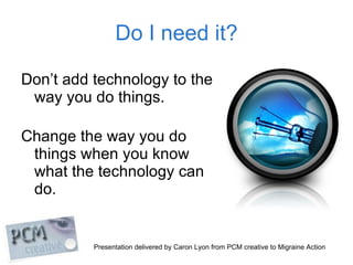 Do I need it? <ul><li>Don’t add technology to the  way you do things. </li></ul><ul><li>Change the way you do  things when...