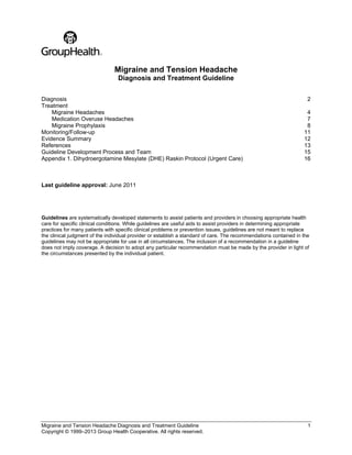 Migraine and Tension Headache Diagnosis and Treatment Guideline 1
Copyright © 1999–2013 Group Health Cooperative. All rights reserved.
Migraine and Tension Headache
Diagnosis and Treatment Guideline
Diagnosis 2
Treatment
Migraine Headaches 4
Medication Overuse Headaches 7
Migraine Prophylaxis 8
Monitoring/Follow-up 11
Evidence Summary 12
References 13
Guideline Development Process and Team 15
Appendix 1. Dihydroergotamine Mesylate (DHE) Raskin Protocol (Urgent Care) 16
Last guideline approval: June 2011
Guidelines are systematically developed statements to assist patients and providers in choosing appropriate health
care for specific clinical conditions. While guidelines are useful aids to assist providers in determining appropriate
practices for many patients with specific clinical problems or prevention issues, guidelines are not meant to replace
the clinical judgment of the individual provider or establish a standard of care. The recommendations contained in the
guidelines may not be appropriate for use in all circumstances. The inclusion of a recommendation in a guideline
does not imply coverage. A decision to adopt any particular recommendation must be made by the provider in light of
the circumstances presented by the individual patient.
 