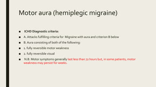 Motor aura (hemiplegic migraine)
■ ICHD Diagnostic criteria:
■ A. Attacks fulfilling criteria for Migraine with aura and criterion B below
■ B. Aura consisting of both of the following:
■ 1. fully reversible motor weakness
■ 2. fully reversible visual
■ N.B. Motor symptoms generally last less than 72 hours but, in some patients, motor
weakness may persist for weeks.
 