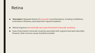 Retina
■ Description: Repeated attacks of monocular visual disturbance, including scintillations,
scotomata or blindness, associated with migraine headache.
■ Retinal migraine is an extremely rare cause of transient monocular visual loss.
■ Cases of permanent monocular visual loss associated with migraine have been described.
However, other common causes should be excluded.
 