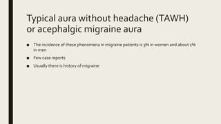 Typical aura without headache (TAWH)
or acephalgic migraine aura
■ The incidence of these phenomena in migraine patients is 3% in women and about 1%
in men
■ Few case reports
■ Usually there is history of migraine
 