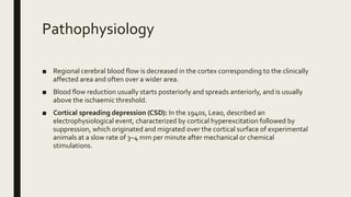 Pathophysiology
■ Regional cerebral blood flow is decreased in the cortex corresponding to the clinically
affected area and often over a wider area.
■ Blood flow reduction usually starts posteriorly and spreads anteriorly, and is usually
above the ischaemic threshold.
■ Cortical spreading depression (CSD): In the 1940s, Leao, described an
electrophysiological event, characterized by cortical hyperexcitation followed by
suppression, which originated and migrated over the cortical surface of experimental
animals at a slow rate of 3–4 mm per minute after mechanical or chemical
stimulations.
 